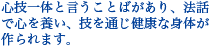 心技一体と言うことばがあり、法話で心を養い、技を通じ健康な身体が作られます。